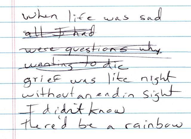These are my actual scrawled lyrics “in progress,” as I wrote my newest song “Rainbow Through My Tears.” I tried to stay away from dark and depressing lyrics, which explains the crossed out words.