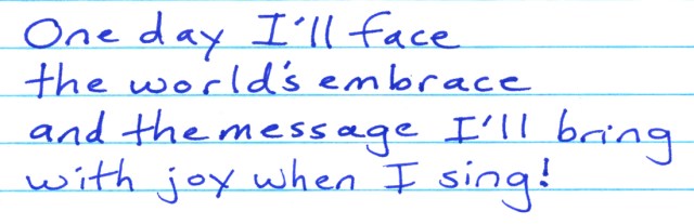These are lyrics from my song “My Dream.” I believe my message is one of joy, even when I sing songs that carry sadness.